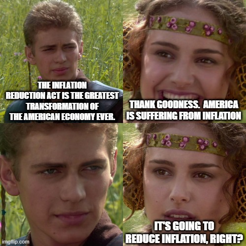 Anakin Padme 4 Panel | THE INFLATION REDUCTION ACT IS THE GREATEST TRANSFORMATION OF THE AMERICAN ECONOMY EVER. THANK GOODNESS.  AMERICA IS SUFFERING FROM INFLATION; IT'S GOING TO REDUCE INFLATION, RIGHT? | image tagged in anakin padme 4 panel | made w/ Imgflip meme maker
