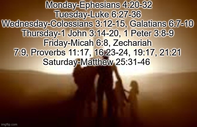 Monday-Ephesians 4:20-32
Tuesday-Luke 6:27-36
Wednesday-Colossians 3:12-15, Galatians 6:7-10
Thursday-1 John 3:14-20, 1 Peter 3:8-9
Friday-Micah 6:8, Zechariah 7:9, Proverbs 11:17, 16:23-24, 19:17, 21:21
Saturday-Matthew 25:31-46 | made w/ Imgflip meme maker