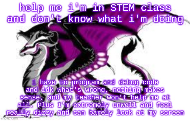 ugh i hate stem class | help me i'm in STEM class and don't know what i'm doing; i have to program and debug code and idk what's wrong, nothing makes sense, and my teacher won't help me at all. Plus I'm extremely unwell and feel really dizzy and can barely look at my screen | image tagged in ace dragon,help me | made w/ Imgflip meme maker