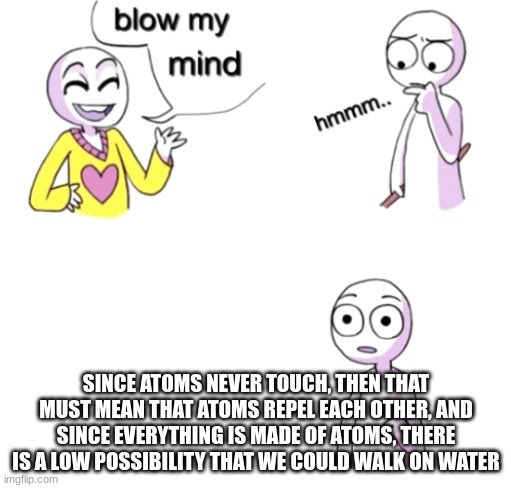 If you really think about it... (⊙_☉) | SINCE ATOMS NEVER TOUCH, THEN THAT MUST MEAN THAT ATOMS REPEL EACH OTHER, AND SINCE EVERYTHING IS MADE OF ATOMS, THERE IS A LOW POSSIBILITY THAT WE COULD WALK ON WATER | image tagged in blow my mind,memes,science,theory,shower thoughts,funny | made w/ Imgflip meme maker