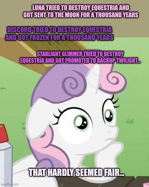 Sweetie Belle's musing | LUNA TRIED TO DESTROY EQUESTRIA AND GOT SENT TO THE MOON FOR A THOUSAND YEARS; DISCORD TRIED TO DESTROY EQUESTRIA AND GOT FROZEN FOR A THOUSAND YEARS; STARLIGHT GLIMMER TRIED TO DESTROY EQUESTRIA AND GOT PROMOTED TO BACKUP TWILIGHT... THAT HARDLY SEEMED FAIR... | image tagged in contemplating sweetie belle,musing,mlp,why does starlight,get a free pass | made w/ Imgflip meme maker