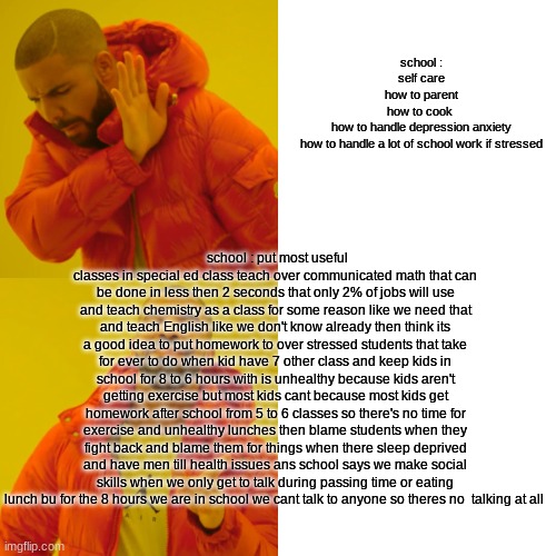 Drake Hotline Bling | school :
self care
how to parent
how to cook 
how to handle depression anxiety
how to handle a lot of school work if stressed; school : put most useful classes in special ed class teach over communicated math that can be done in less then 2 seconds that only 2% of jobs will use and teach chemistry as a class for some reason like we need that and teach English like we don't know already then think its a good idea to put homework to over stressed students that take for ever to do when kid have 7 other class and keep kids in school for 8 to 6 hours with is unhealthy because kids aren't getting exercise but most kids cant because most kids get homework after school from 5 to 6 classes so there's no time for exercise and unhealthy lunches then blame students when they fight back and blame them for things when there sleep deprived and have men till health issues ans school says we make social skills when we only get to talk during passing time or eating lunch bu for the 8 hours we are in school we cant talk to anyone so theres no  talking at all | image tagged in memes,drake hotline bling | made w/ Imgflip meme maker