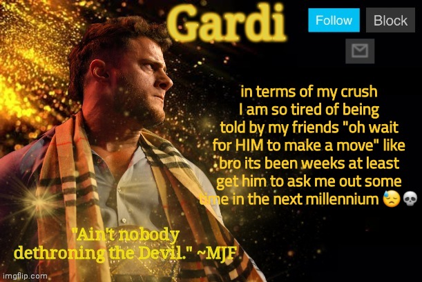 Gardi's MJF Announcement Template V3 | in terms of my crush I am so tired of being told by my friends "oh wait for HIM to make a move" like bro its been weeks at least get him to ask me out some time in the next millennium 😓💀 | image tagged in gardi's mjf announcement template v3 | made w/ Imgflip meme maker