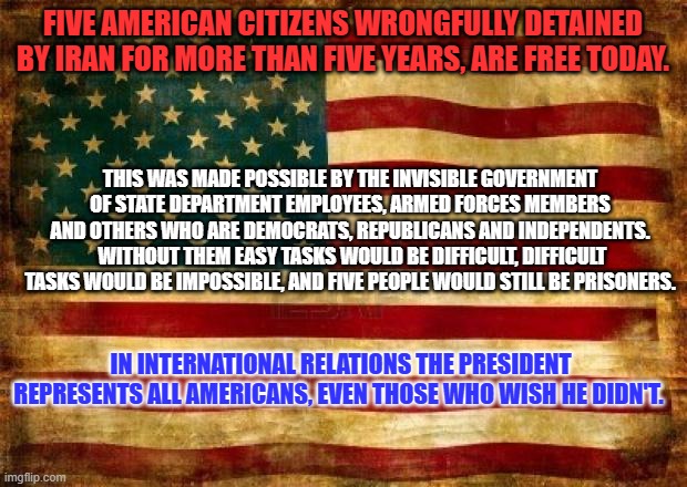 Make today about our prisoners and their families. Those who are free, and those who yearn to be free. | FIVE AMERICAN CITIZENS WRONGFULLY DETAINED BY IRAN FOR MORE THAN FIVE YEARS, ARE FREE TODAY. THIS WAS MADE POSSIBLE BY THE INVISIBLE GOVERNMENT OF STATE DEPARTMENT EMPLOYEES, ARMED FORCES MEMBERS AND OTHERS WHO ARE DEMOCRATS, REPUBLICANS AND INDEPENDENTS.  WITHOUT THEM EASY TASKS WOULD BE DIFFICULT, DIFFICULT TASKS WOULD BE IMPOSSIBLE, AND FIVE PEOPLE WOULD STILL BE PRISONERS. IN INTERNATIONAL RELATIONS THE PRESIDENT REPRESENTS ALL AMERICANS, EVEN THOSE WHO WISH HE DIDN'T. | image tagged in old american flag | made w/ Imgflip meme maker