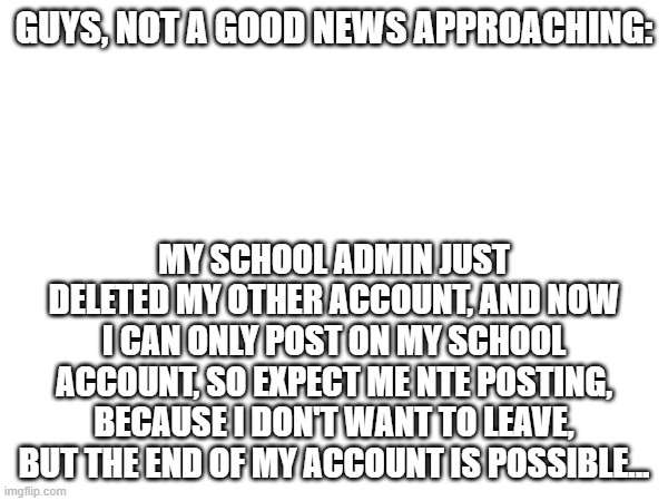 ruh roh | GUYS, NOT A GOOD NEWS APPROACHING:; MY SCHOOL ADMIN JUST DELETED MY OTHER ACCOUNT, AND NOW I CAN ONLY POST ON MY SCHOOL ACCOUNT, SO EXPECT ME NTE POSTING, BECAUSE I DON'T WANT TO LEAVE, BUT THE END OF MY ACCOUNT IS POSSIBLE... | image tagged in ruh roh | made w/ Imgflip meme maker