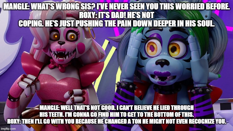 mangle sets off to find her dad | MANGLE: WHAT'S WRONG SIS? I'VE NEVER SEEN YOU THIS WORRIED BEFORE.
ROXY: IT'S DAD! HE'S NOT COPING. HE'S JUST PUSHING THE PAIN DOWN DEEPER IN HIS SOUL. MANGLE: WELL THAT'S NOT GOOD. I CAN'T BELIEVE HE LIED THROUGH HIS TEETH. I'M GONNA GO FIND HIM TO GET TO THE BOTTOM OF THIS.
ROXY: THEN I'LL GO WITH YOU BECAUSE HE CHANGED A TON HE MIGHT NOT EVEN RECOGNIZE YOU. | image tagged in google | made w/ Imgflip meme maker