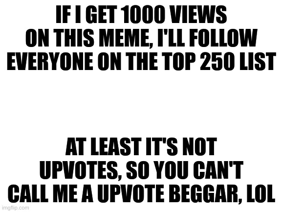 C'mon guys, it's a free follow from me (for top 250 only tho) | IF I GET 1000 VIEWS ON THIS MEME, I'LL FOLLOW EVERYONE ON THE TOP 250 LIST; AT LEAST IT'S NOT UPVOTES, SO YOU CAN'T CALL ME A UPVOTE BEGGAR, LOL | image tagged in blank white template,views,following top 250 | made w/ Imgflip meme maker