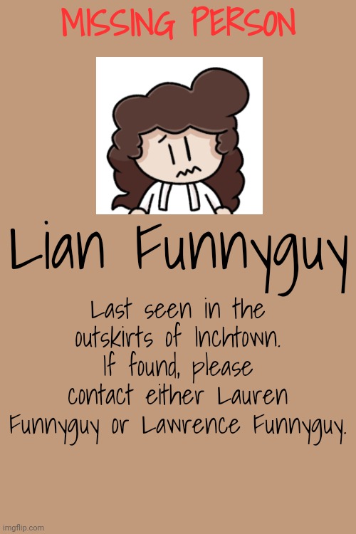 Hey guys! It's been a long time since I've posted here, huh? Rules in tags, as usual! Horror-ish RP! | MISSING PERSON; Lian Funnyguy; Last seen in the outskirts of Inchtown. If found, please contact either Lauren Funnyguy or Lawrence Funnyguy. | image tagged in no joke ocs,no op ocs,no ignoring the poster,no killing anyone,and most importantly,have fun | made w/ Imgflip meme maker