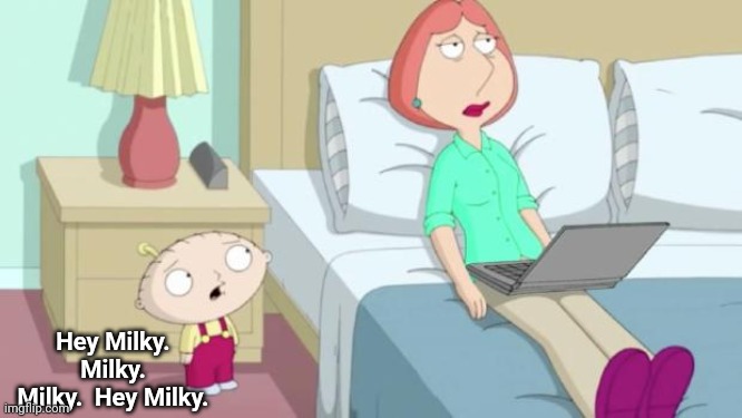 Stewie Mom | Hey Milky.  Milky.  Milky.  Hey Milky. | image tagged in stewie mom | made w/ Imgflip meme maker