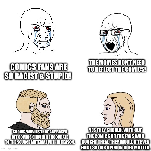 Wojack vs Chad | THE MOVIES DON’T NEED TO REFLECT THE COMICS! COMICS FANS ARE SO RACIST & STUPID! SHOWS/MOVIES THAT ARE BASED OFF COMICS SHOULD BE ACCURATE TO THE SOURCE MATERIAL WITHIN REASON. YES THEY SHOULD, WITH OUT THE COMICS OR THE FANS WHO BOUGHT THEM, THEY WOULDN’T EVEN EXIST SO OUR OPINION DOES MATTER. | image tagged in wojack vs chad,marvel comics,minor mistake marvin,mcu,dc comics,dc | made w/ Imgflip meme maker