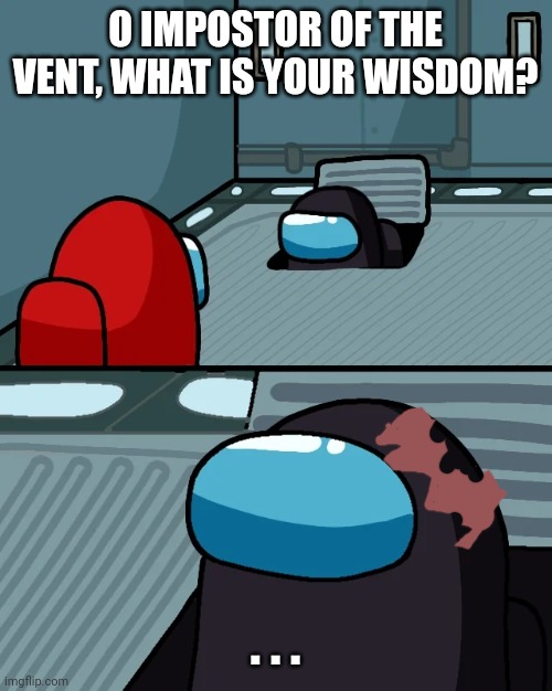 impostor of the vent | O IMPOSTOR OF THE VENT, WHAT IS YOUR WISDOM? . . . | image tagged in impostor of the vent | made w/ Imgflip meme maker