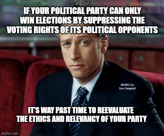 Jon Stewart Skeptical Meme | IF YOUR POLITICAL PARTY CAN ONLY WIN ELECTIONS BY SUPPRESSING THE VOTING RIGHTS OF ITS POLITICAL OPPONENTS; MEMEs by Dan Campbell; IT'S WAY PAST TIME TO REEVALUATE 
THE ETHICS AND RELEVANCY OF YOUR PARTY | image tagged in memes,jon stewart skeptical | made w/ Imgflip meme maker