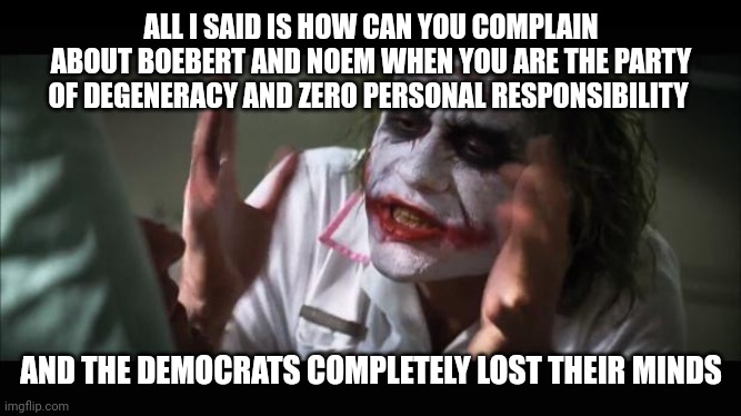 Democrat hypocrisy | ALL I SAID IS HOW CAN YOU COMPLAIN ABOUT BOEBERT AND NOEM WHEN YOU ARE THE PARTY OF DEGENERACY AND ZERO PERSONAL RESPONSIBILITY; AND THE DEMOCRATS COMPLETELY LOST THEIR MINDS | image tagged in lost their minds | made w/ Imgflip meme maker