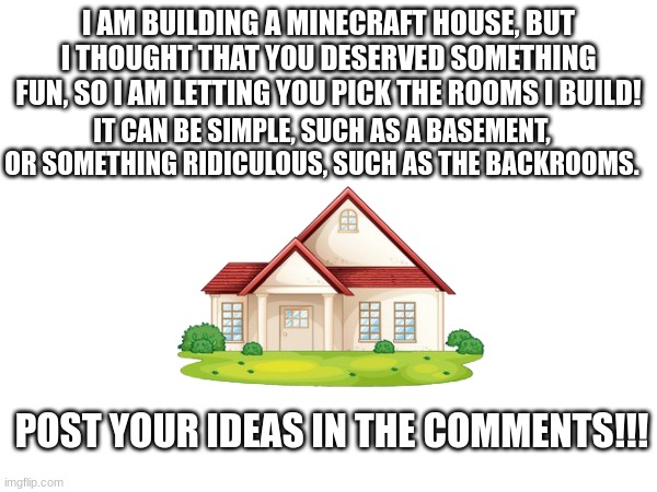 HOUSE | I AM BUILDING A MINECRAFT HOUSE, BUT I THOUGHT THAT YOU DESERVED SOMETHING FUN, SO I AM LETTING YOU PICK THE ROOMS I BUILD! IT CAN BE SIMPLE, SUCH AS A BASEMENT, OR SOMETHING RIDICULOUS, SUCH AS THE BACKROOMS. POST YOUR IDEAS IN THE COMMENTS!!! | image tagged in minecraft | made w/ Imgflip meme maker