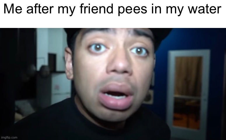 piss | Me after my friend pees in my water | image tagged in pee,shocked face | made w/ Imgflip meme maker
