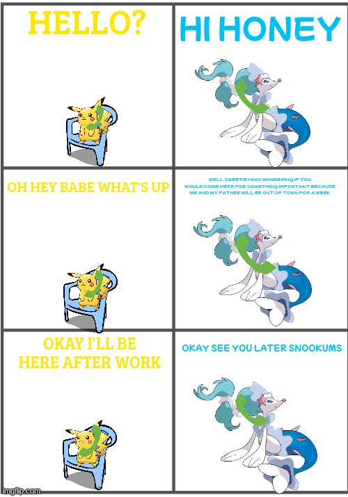 house sitting for primarina 1/3 | HELLO? HI HONEY; WELL SWEETIE I WAS WONDERING IF YOU WOULD COME HERE FOR SOMETHING IMPORTANT BECAUSE ME AND MY FATHER WILL BE OUT OF TOWN FOR A WEEK; OH HEY BABE WHAT'S UP; OKAY SEE YOU LATER SNOOKUMS; OKAY I'LL BE HERE AFTER WORK | image tagged in blank comic panel 2x3,pokemon,pikachu,primarina | made w/ Imgflip meme maker