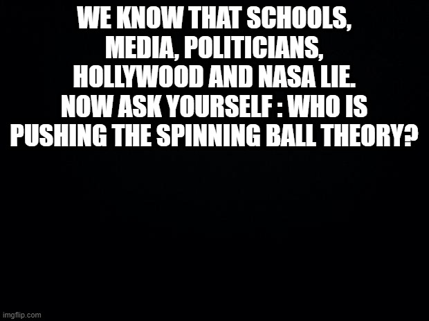 Black background | WE KNOW THAT SCHOOLS, MEDIA, POLITICIANS, HOLLYWOOD AND NASA LIE.
NOW ASK YOURSELF : WHO IS PUSHING THE SPINNING BALL THEORY? | image tagged in black background | made w/ Imgflip meme maker