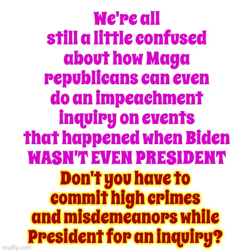 Good Point | We're all still a little confused about how Maga republicans can even do an impeachment inquiry on events that happened when Biden
WASN'T EVEN PRESIDENT; Don't you have to commit high crimes and misdemeanors while President for an inquiry? | image tagged in scumbag republicans,scumbag maga,lock him up,lock trump up,scumbag trump,memes | made w/ Imgflip meme maker