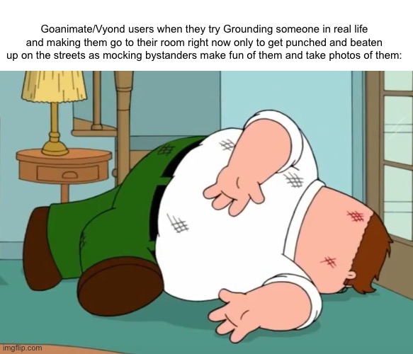 The Vyond community is even worst than elsagate shit and it’s ture | Goanimate/Vyond users when they try Grounding someone in real life and making them go to their room right now only to get punched and beaten up on the streets as mocking bystanders make fun of them and take photos of them: | image tagged in death pose,peter griffin,shitpost,memes | made w/ Imgflip meme maker