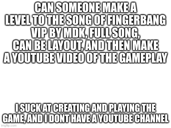 it would be good, also im grounded from gd | CAN SOMEONE MAKE A LEVEL TO THE SONG OF FINGERBANG VIP BY MDK, FULL SONG, CAN BE LAYOUT, AND THEN MAKE A YOUTUBE VIDEO OF THE GAMEPLAY; I SUCK AT CREATING AND PLAYING THE GAME, AND I DONT HAVE A YOUTUBE CHANNEL | image tagged in geometry dash,good | made w/ Imgflip meme maker