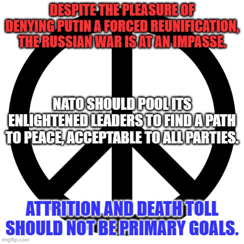 Give Peace a Chance! | DESPITE THE PLEASURE OF DENYING PUTIN A FORCED REUNIFICATION, THE RUSSIAN WAR IS AT AN IMPASSE. NATO SHOULD POOL ITS ENLIGHTENED LEADERS TO FIND A PATH TO PEACE, ACCEPTABLE TO ALL PARTIES. ATTRITION AND DEATH TOLL SHOULD NOT BE PRIMARY GOALS. | image tagged in peace sign | made w/ Imgflip meme maker
