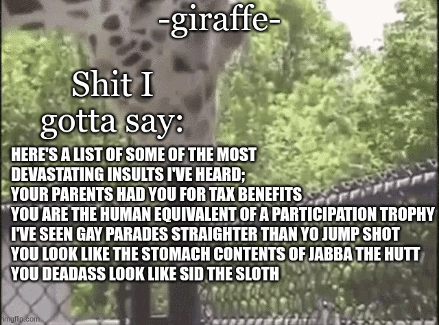 -giraffe- | HERE'S A LIST OF SOME OF THE MOST DEVASTATING INSULTS I'VE HEARD;
YOUR PARENTS HAD YOU FOR TAX BENEFITS
YOU ARE THE HUMAN EQUIVALENT OF A PARTICIPATION TROPHY
I'VE SEEN GAY PARADES STRAIGHTER THAN YO JUMP SHOT
YOU LOOK LIKE THE STOMACH CONTENTS OF JABBA THE HUTT
YOU DEADASS LOOK LIKE SID THE SLOTH | image tagged in -giraffe- | made w/ Imgflip meme maker