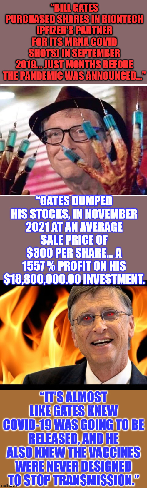 Follow the money... Insider trading is the best... | “BILL GATES PURCHASED SHARES IN BIONTECH (PFIZER’S PARTNER FOR ITS MRNA COVID SHOTS) IN SEPTEMBER 2019… JUST MONTHS BEFORE THE PANDEMIC WAS ANNOUNCED…”; “GATES DUMPED HIS STOCKS, IN NOVEMBER 2021 AT AN AVERAGE SALE PRICE OF $300 PER SHARE... A 1557 % PROFIT ON HIS $18,800,000.00 INVESTMENT. “IT’S ALMOST LIKE GATES KNEW COVID-19 WAS GOING TO BE RELEASED, AND HE ALSO KNEW THE VACCINES WERE NEVER DESIGNED TO STOP TRANSMISSION.” | image tagged in bill gates vaccine,bill gates evil devil,covid vaccine,sucks,greedy,people | made w/ Imgflip meme maker