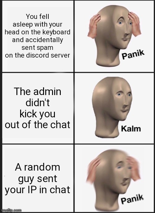 I have your IP address, how do you feel about that? | You fell asleep with your head on the keyboard and accidentally sent spam on the discord server; The admin didn't kick you out of the chat; A random guy sent your IP in chat | image tagged in memes,panik kalm panik,discord | made w/ Imgflip meme maker