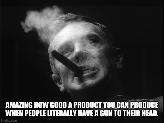 General Ripper (Dr. Strangelove) | AMAZING HOW GOOD A PRODUCT YOU CAN PRODUCE WHEN PEOPLE LITERALLY HAVE A GUN TO THEIR HEAD. | image tagged in general ripper dr strangelove | made w/ Imgflip meme maker