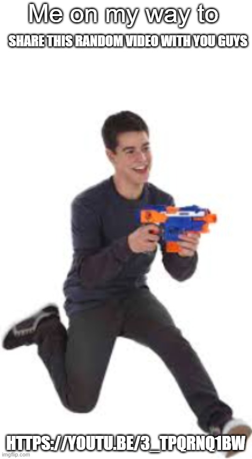 https://youtu.be/3_tPQRNq1bw | SHARE THIS RANDOM VIDEO WITH YOU GUYS; HTTPS://YOUTU.BE/3_TPQRNQ1BW | image tagged in me on my way to blank | made w/ Imgflip meme maker