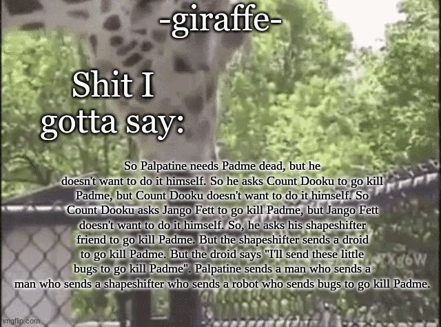 -giraffe- | So Palpatine needs Padme dead, but he doesn't want to do it himself. So he asks Count Dooku to go kill Padme, but Count Dooku doesn't want to do it himself. So Count Dooku asks Jango Fett to go kill Padme, but Jango Fett doesn't want to do it himself. So, he asks his shapeshifter friend to go kill Padme. But the shapeshifter sends a droid to go kill Padme. But the droid says "I'll send these little bugs to go kill Padme". Palpatine sends a man who sends a man who sends a shapeshifter who sends a robot who sends bugs to go kill Padme. | image tagged in -giraffe- | made w/ Imgflip meme maker