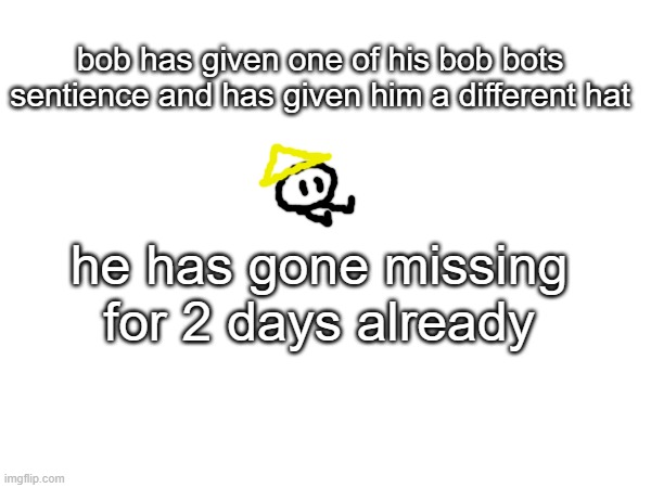 bob is worried, not because he likes it as much as *others* but he forgot to remove the code that kills people | bob has given one of his bob bots sentience and has given him a different hat; he has gone missing for 2 days already | made w/ Imgflip meme maker