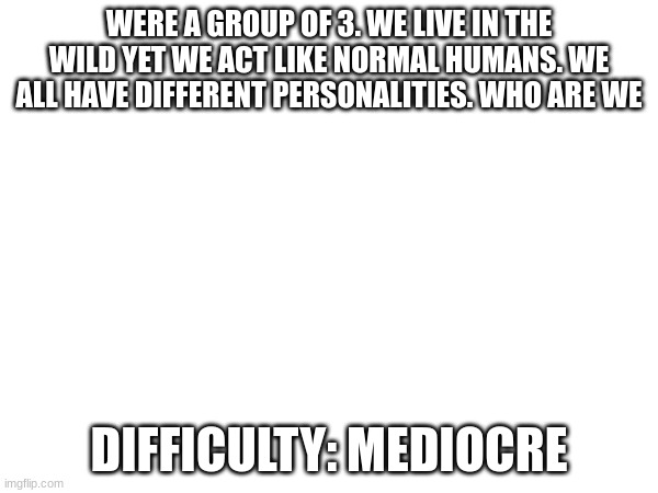 last hint: white brown and black and white. | WERE A GROUP OF 3. WE LIVE IN THE WILD YET WE ACT LIKE NORMAL HUMANS. WE ALL HAVE DIFFERENT PERSONALITIES. WHO ARE WE; DIFFICULTY: MEDIOCRE | image tagged in quiz | made w/ Imgflip meme maker