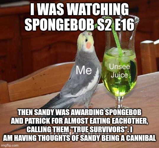 Help me | I WAS WATCHING SPONGEBOB S2 E16; THEN SANDY WAS AWARDING SPONGEBOB AND PATRICK FOR ALMOST EATING EACHOTHER, CALLING THEM "TRUE SURVIVORS". I AM HAVING THOUGHTS OF SANDY BEING A CANNIBAL | image tagged in unsee juice big sip | made w/ Imgflip meme maker