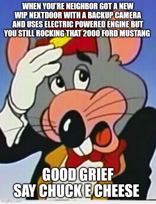But you be still rocking a car that's over 20 years old though | WHEN YOU'RE NEIGHBOR GOT A NEW WIP NEXTDOOR WITH A BACKUP CAMERA AND USES ELECTRIC POWERED ENGINE BUT YOU STILL ROCKING THAT 2000 FORD MUSTANG; GOOD GRIEF SAY CHUCK E CHEESE | image tagged in chuck e cheese,funny memes,lol chuck e cheese,chuck e cheese memes,neighbors be some show offs,showoff neighbors | made w/ Imgflip meme maker