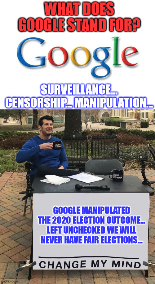 We need to use their tactics against them...  Google needs to be monitored... | WHAT DOES GOOGLE STAND FOR? SURVEILLANCE... CENSORSHIP... MANIPULATION... GOOGLE MANIPULATED THE 2020 ELECTION OUTCOME... LEFT UNCHECKED WE WILL NEVER HAVE FAIR ELECTIONS... | image tagged in google,change my mind tilt-corrected,election fraud,stolen,election 2020 | made w/ Imgflip meme maker