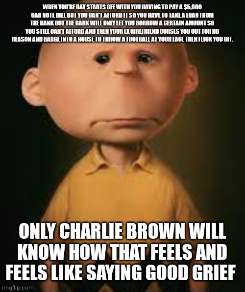 Depressed Charlie Brown | WHEN YOU'RE DAY STARTS OFF WITH YOU HAVING TO PAY A $5,000 CAR NOTE BILL BUT YOU CAN'T AFFORD IT SO YOU HAVE TO TAKE A LOAN FROM THE BANK BUT THE BANK WILL ONLY LET YOU BORROW A CERTAIN AMOUNT SO YOU STILL CAN'T AFFORD AND THEN YOUR EX GIRLFRIEND CURSES YOU OUT FOR NO REASON AND BARGE INTO A HOUSE TO THROW A FOOTBALL AT YOUR FACE THEN FLICK YOU OFF. ONLY CHARLIE BROWN WILL KNOW HOW THAT FEELS AND FEELS LIKE SAYING GOOD GRIEF | image tagged in now that's a bad day,good grief charlie brown memes,good grief charlie brown,depressed charlie brown,real life charlie brown | made w/ Imgflip meme maker