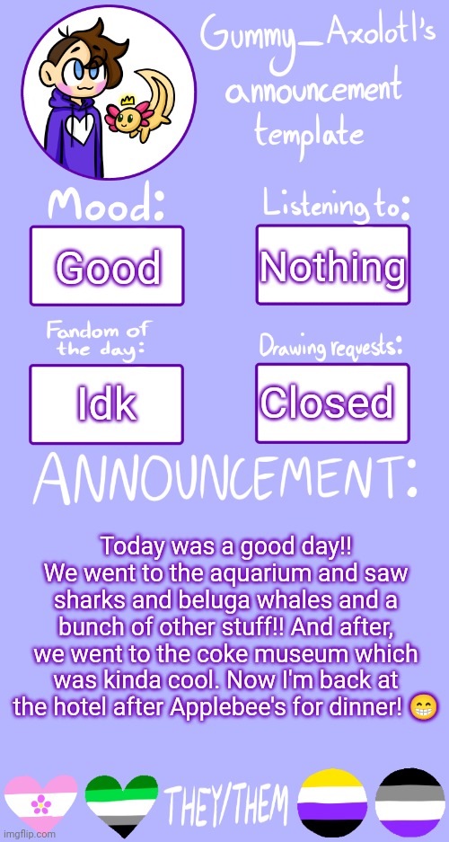 Gummy's Announcement Template 2 | Nothing; Good; Closed; Idk; Today was a good day!! We went to the aquarium and saw sharks and beluga whales and a bunch of other stuff!! And after, we went to the coke museum which was kinda cool. Now I'm back at the hotel after Applebee's for dinner! 😁 | image tagged in gummy's announcement template 2 | made w/ Imgflip meme maker