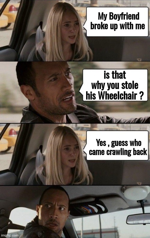 "Cruel to be Kind" | My Boyfriend broke up with me; is that why you stole his Wheelchair ? Yes , guess who came crawling back | image tagged in rock driving longer,rolling,well yes but actually no,still a better love story than twilight,sad but true,hardworking guy | made w/ Imgflip meme maker