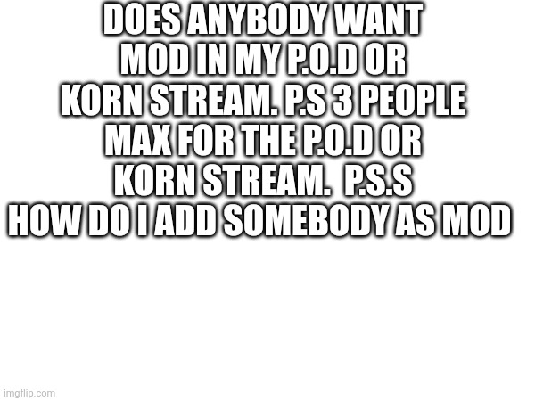 . | DOES ANYBODY WANT MOD IN MY P.O.D OR KORN STREAM. P.S 3 PEOPLE MAX FOR THE P.O.D OR KORN STREAM.  P.S.S HOW DO I ADD SOMEBODY AS MOD | image tagged in metal | made w/ Imgflip meme maker