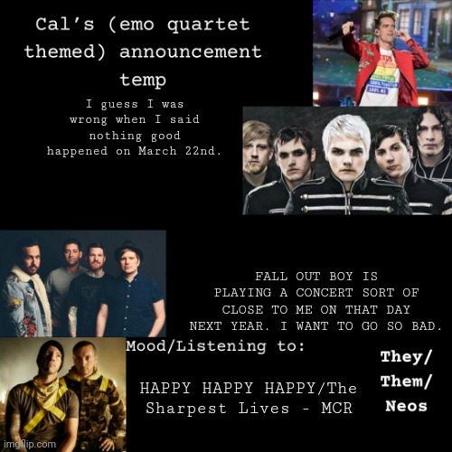 It's in New York City btw | I guess I was wrong when I said nothing good happened on March 22nd. FALL OUT BOY IS PLAYING A CONCERT SORT OF CLOSE TO ME ON THAT DAY NEXT YEAR. I WANT TO GO SO BAD. HAPPY HAPPY HAPPY/The Sharpest Lives - MCR | image tagged in cal's emo announcement temp,fall out boy,happy happy happy | made w/ Imgflip meme maker