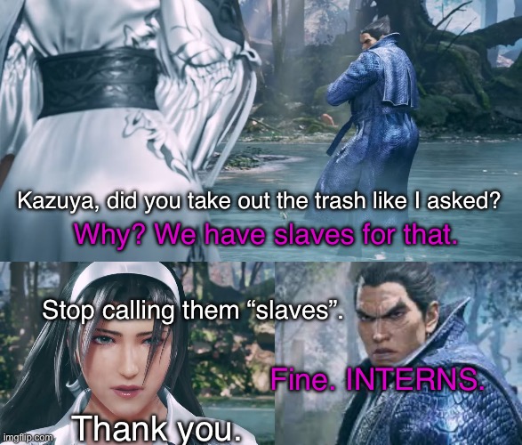 Mishima upbringing rears its ugly head. | Kazuya, did you take out the trash like I asked? Why? We have slaves for that. Stop calling them “slaves”. Fine. INTERNS. Thank you. | image tagged in tekken,team four star,dbz abridged,funny,parody,reference | made w/ Imgflip meme maker