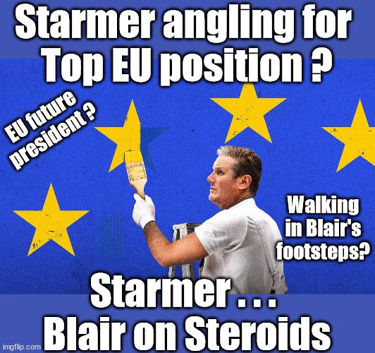 Is Starmer angling for . . . 'Top EU Position' ? | Starmer angling for 
Top EU position ? EU future president ? Walking in Blair's footsteps? EU HAS LOST CONTROL OF ITS BORDERS ! Careful how you vote; Starmer's EU exchange deal = People Trafficking !!! Starmer to Betray Britain . . . #Burden Sharing #Quid Pro Quo #100,000; #Immigration #Starmerout #Labour #wearecorbyn #KeirStarmer #DianeAbbott #McDonnell #cultofcorbyn #labourisdead #labourracism #socialistsunday #nevervotelabour #socialistanyday #Antisemitism #Savile #SavileGate #Paedo #Worboys #GroomingGangs #Paedophile #IllegalImmigration #Immigrants #Invasion #Starmeriswrong #SirSoftie #SirSofty #Blair #Steroids #BibbyStockholm #Barge #burdonsharing #QuidProQuo; EU Migrant Exchange Deal? #Burden Sharing #QuidProQuo #100,000; STARMER NOT TAKING OUR 'FAIR SHARE' ? Delusional; EU Yvette Cooper ? Starmer . . . 
Blair on Steroids | image tagged in starmer eu president,labourisdead,stop boats rwanda echr,20 mph ulez,just stop oil,eu quidproquo burdensharing | made w/ Imgflip meme maker