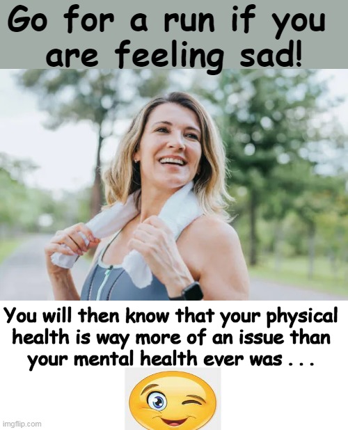 Advice for maintaining a positive mental attitude... | Go for a run if you 
are feeling sad! You will then know that your physical 
health is way more of an issue than 
your mental health ever was . . . | image tagged in fun,psa,mental health,physical health,perspective,sense of humor | made w/ Imgflip meme maker