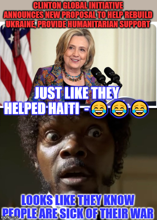 People are sick of their war...  the war profiteers can see it in their polls... | CLINTON GLOBAL INITIATIVE ANNOUNCES NEW PROPOSAL TO HELP REBUILD UKRAINE, PROVIDE HUMANITARIAN SUPPORT; JUST LIKE THEY HELPED HAITI  -😂😂😂; LOOKS LIKE THEY KNOW PEOPLE ARE SICK OF THEIR WAR | image tagged in crooked hillary,ukraine,corruption | made w/ Imgflip meme maker
