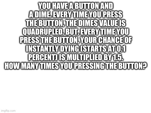 How many times are you pressing it? | YOU HAVE A BUTTON AND A DIME. EVERY TIME YOU PRESS THE BUTTON, THE DIMES VALUE IS QUADRUPLED. BUT, EVERY TIME YOU PRESS THE BUTTON, YOUR CHANCE OF INSTANTLY DYING (STARTS AT 0.1 PERCENT) IS MULTIPLIED BY 1.5. HOW MANY TIMES YOU PRESSING THE BUTTON? | image tagged in blank white template | made w/ Imgflip meme maker