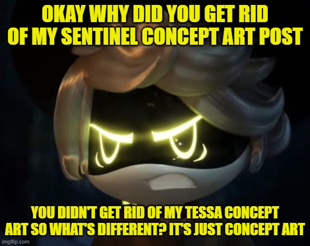 Why >:( (N note: Nvm) | OKAY WHY DID YOU GET RID OF MY SENTINEL CONCEPT ART POST; YOU DIDN'T GET RID OF MY TESSA CONCEPT ART SO WHAT'S DIFFERENT? IT'S JUST CONCEPT ART | image tagged in angry n,why must you hurt me in this way | made w/ Imgflip meme maker
