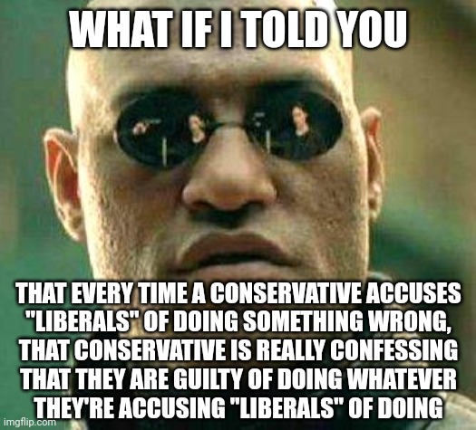 Of course conservatives are suspicious of liberals. As Shakespeare wrote, "Suspicion always haunts the guilty mind." | WHAT IF I TOLD YOU; THAT EVERY TIME A CONSERVATIVE ACCUSES
"LIBERALS" OF DOING SOMETHING WRONG,
THAT CONSERVATIVE IS REALLY CONFESSING
THAT THEY ARE GUILTY OF DOING WHATEVER
THEY'RE ACCUSING "LIBERALS" OF DOING | image tagged in what if i told you,sus,conservative hypocrisy,conservative logic,accused,confession | made w/ Imgflip meme maker