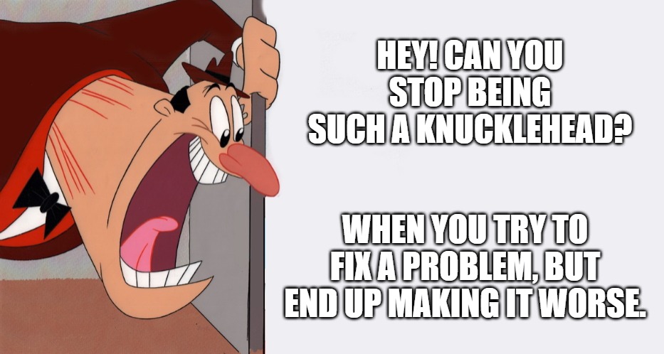 HEY! | HEY! CAN YOU STOP BEING SUCH A KNUCKLEHEAD? WHEN YOU TRY TO FIX A PROBLEM, BUT END UP MAKING IT WORSE. | image tagged in hey | made w/ Imgflip meme maker