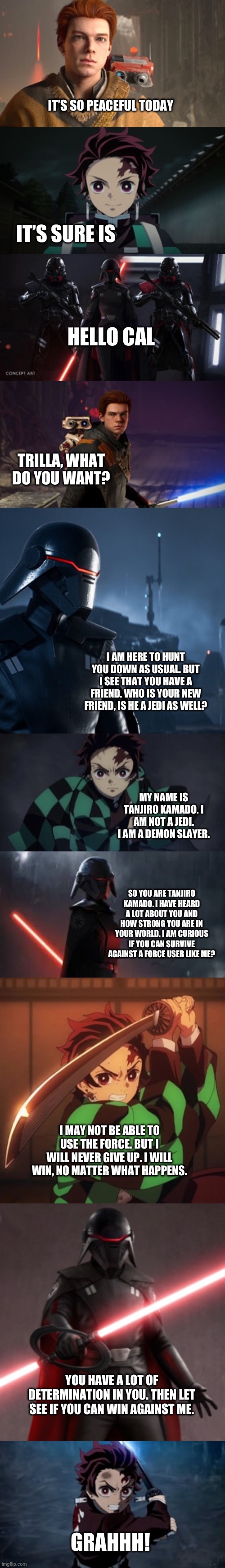 Tanjiro Kamado meet The Second Sister/Trilla Suduri | IT’S SO PEACEFUL TODAY; IT’S SURE IS; HELLO CAL; TRILLA, WHAT DO YOU WANT? I AM HERE TO HUNT YOU DOWN AS USUAL. BUT I SEE THAT YOU HAVE A FRIEND. WHO IS YOUR NEW FRIEND, IS HE A JEDI AS WELL? MY NAME IS TANJIRO KAMADO. I AM NOT A JEDI. I AM A DEMON SLAYER. SO YOU ARE TANJIRO KAMADO. I HAVE HEARD A LOT ABOUT YOU AND HOW STRONG YOU ARE IN YOUR WORLD. I AM CURIOUS IF YOU CAN SURVIVE AGAINST A FORCE USER LIKE ME? I MAY NOT BE ABLE TO USE THE FORCE. BUT I WILL NEVER GIVE UP. I WILL WIN, NO MATTER WHAT HAPPENS. YOU HAVE A LOT OF DETERMINATION IN YOU. THEN LET SEE IF YOU CAN WIN AGAINST ME. GRAHHH! | image tagged in demon slayer,star wars | made w/ Imgflip meme maker